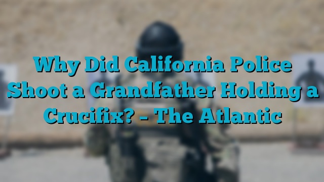 Why Did California Police Shoot a Grandfather Holding a Crucifix? – The Atlantic