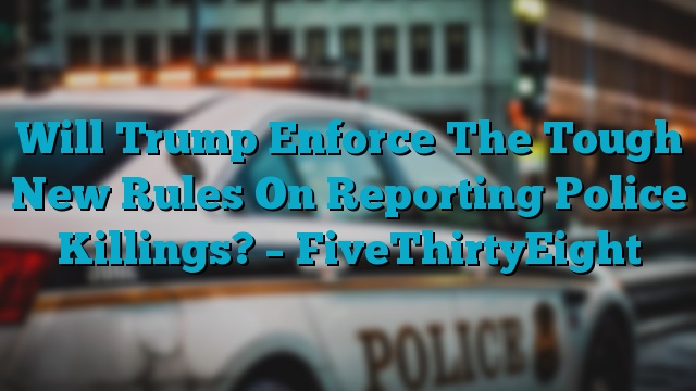 Will Trump Enforce The Tough New Rules On Reporting Police Killings? – FiveThirtyEight