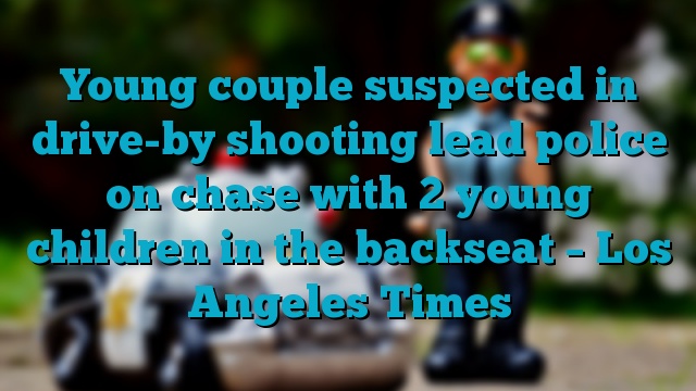 Young couple suspected in drive-by shooting lead police on chase with 2 young children in the backseat – Los Angeles Times