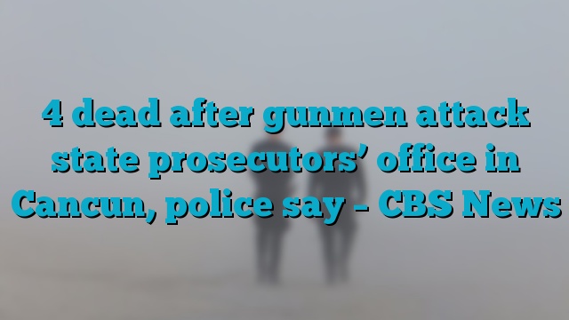 4 dead after gunmen attack state prosecutors’ office in Cancun, police say – CBS News