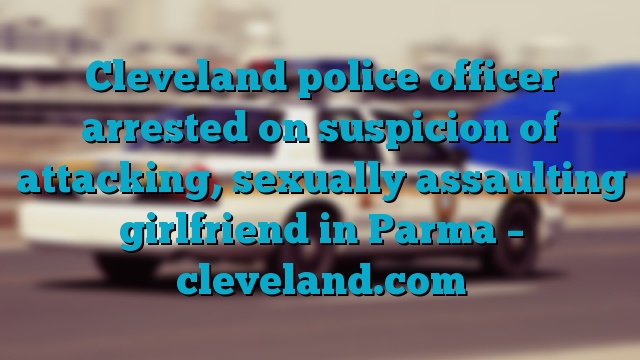 Cleveland police officer arrested on suspicion of attacking, sexually assaulting girlfriend in Parma – cleveland.com