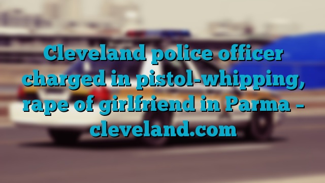 Cleveland police officer charged in pistol-whipping, rape of girlfriend in Parma – cleveland.com