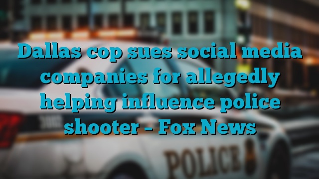 Dallas cop sues social media companies for allegedly helping influence police shooter – Fox News