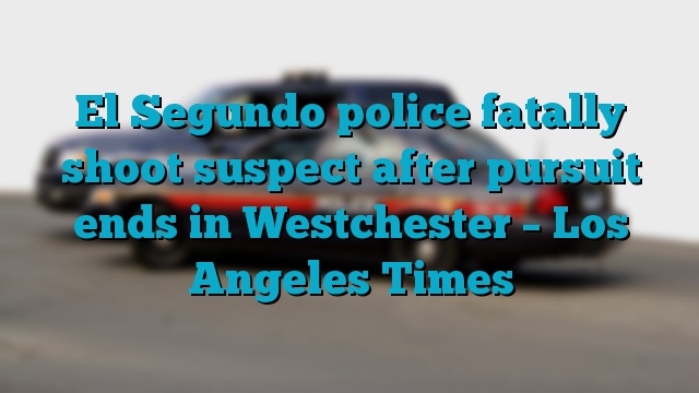 El Segundo police fatally shoot suspect after pursuit ends in Westchester – Los Angeles Times