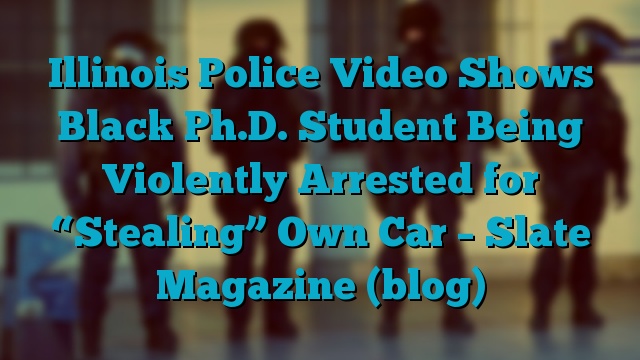 Illinois Police Video Shows Black Ph.D. Student Being Violently Arrested for “Stealing” Own Car – Slate Magazine (blog)