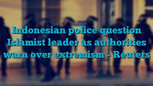 Indonesian police question Islamist leader as authorities warn over extremism – Reuters