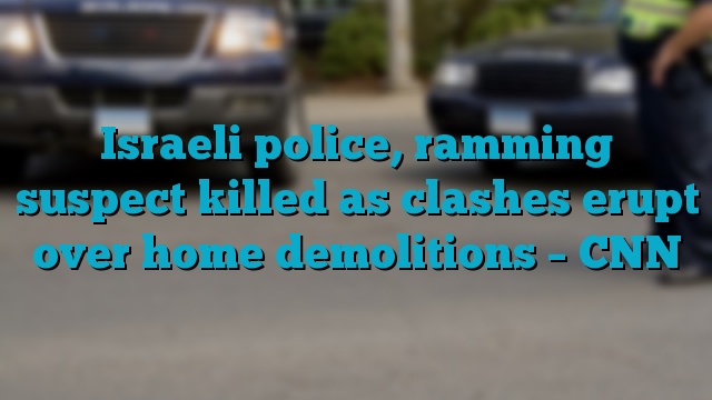 Israeli police, ramming suspect killed as clashes erupt over home demolitions – CNN