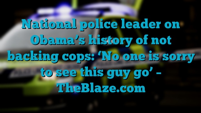 National police leader on Obama’s history of not backing cops: ‘No one is sorry to see this guy go’ – TheBlaze.com