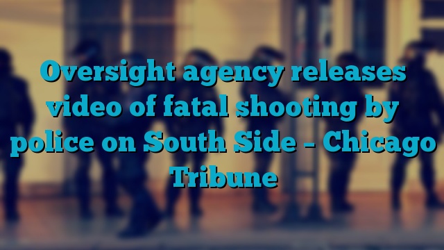 Oversight agency releases video of fatal shooting by police on South Side – Chicago Tribune