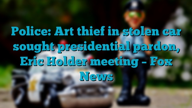 Police: Art thief in stolen car sought presidential pardon, Eric Holder meeting – Fox News