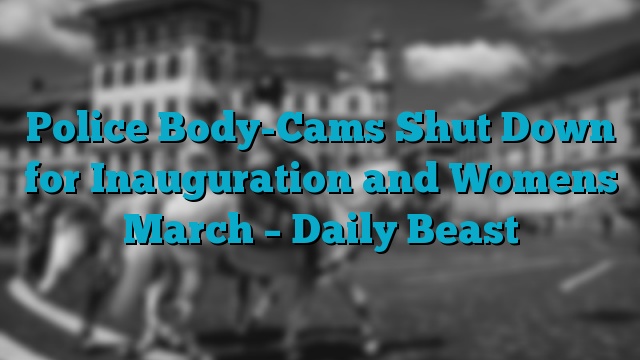 Police Body-Cams Shut Down for Inauguration and Womens March – Daily Beast