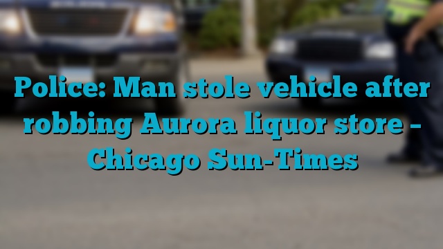 Police: Man stole vehicle after robbing Aurora liquor store – Chicago Sun-Times