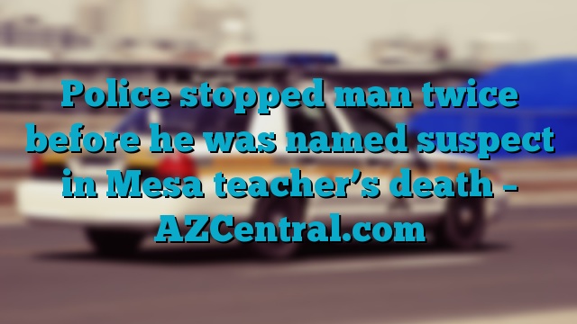 Police stopped man twice before he was named suspect in Mesa teacher’s death – AZCentral.com