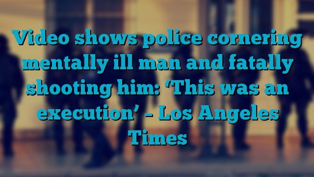 Video shows police cornering mentally ill man and fatally shooting him: ‘This was an execution’ – Los Angeles Times