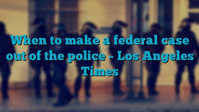 When to make a federal case out of the police – Los Angeles Times