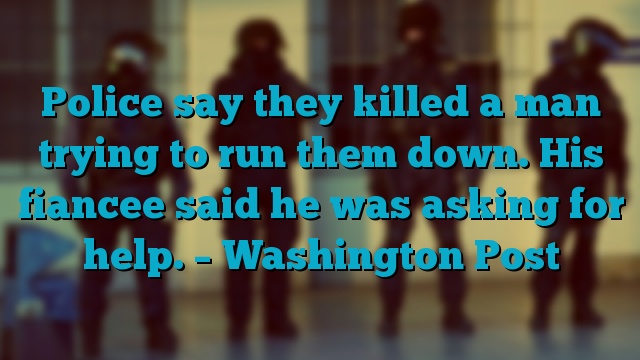 Police say they killed a man trying to run them down. His fiancee said he was asking for help. – Washington Post